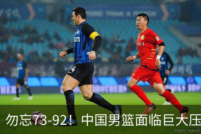 勿忘73-92！中国男篮面临巨大压力，三人角色至关重要