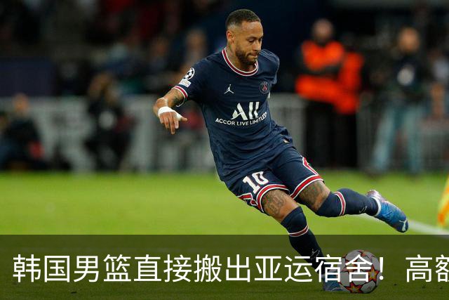 韩国男篮直接搬出亚运宿舍！高额住宿费曝光，中国男篮会搬吗？